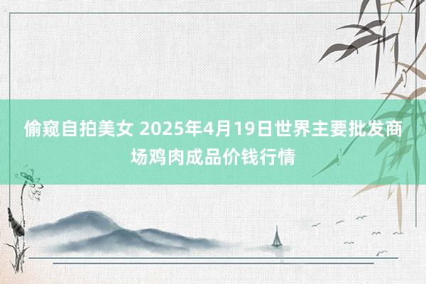 偷窥自拍美女 2025年4月19日世界主要批发商场鸡肉成品价钱行情