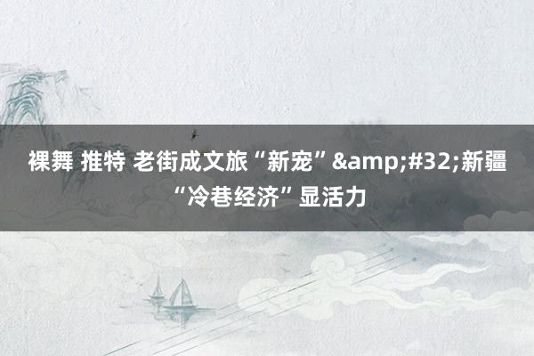 裸舞 推特 老街成文旅“新宠”&#32;新疆“冷巷经济”显活力