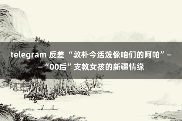 telegram 反差 “敦朴今活泼像咱们的阿帕”——“00后”支教女孩的新疆情缘