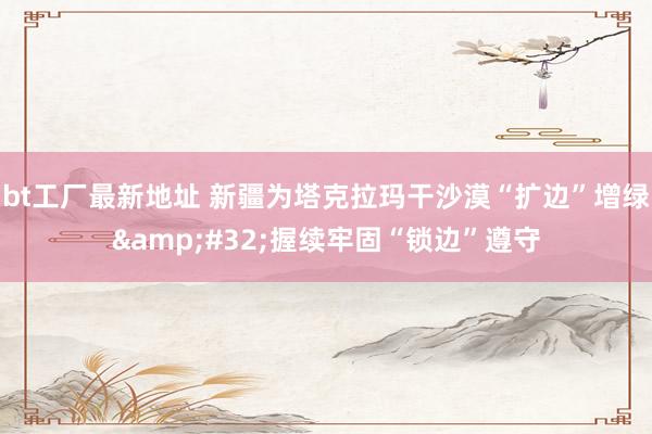 bt工厂最新地址 新疆为塔克拉玛干沙漠“扩边”增绿&#32;握续牢固“锁边”遵守