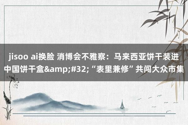 jisoo ai换脸 消博会不雅察：马来西亚饼干装进中国饼干盒&#32;“表里兼修”共闯大众市集