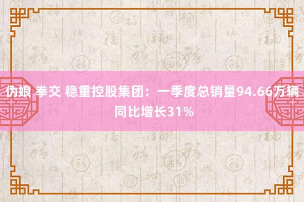 伪娘 拳交 稳重控股集团：一季度总销量94.66万辆 同比增长31%