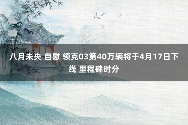 八月未央 自慰 领克03第40万辆将于4月17日下线 里程碑时分