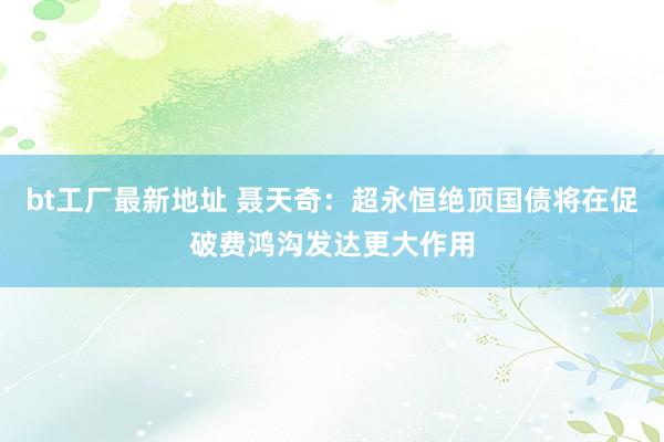 bt工厂最新地址 聂天奇：超永恒绝顶国债将在促破费鸿沟发达更大作用