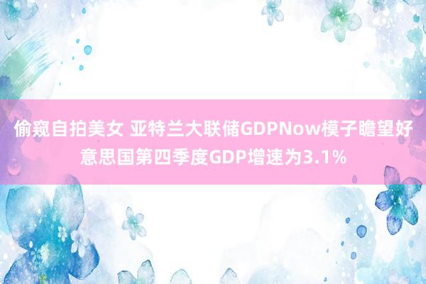 偷窥自拍美女 亚特兰大联储GDPNow模子瞻望好意思国第四季度GDP增速为3.1%