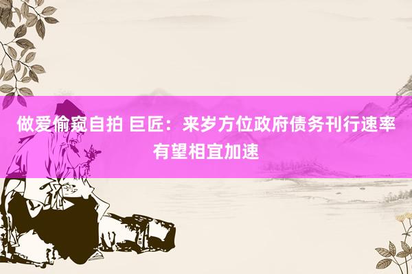 做爱偷窥自拍 巨匠：来岁方位政府债务刊行速率有望相宜加速