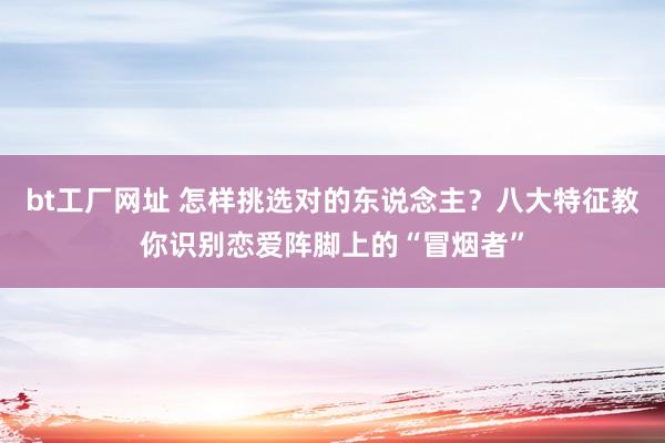 bt工厂网址 怎样挑选对的东说念主？八大特征教你识别恋爱阵脚上的“冒烟者”