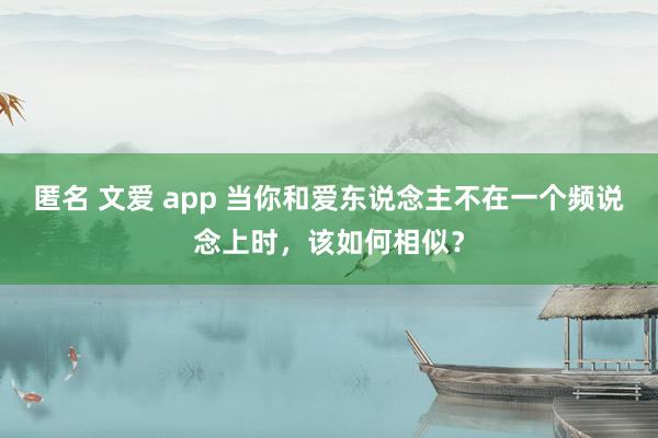 匿名 文爱 app 当你和爱东说念主不在一个频说念上时，该如何相似？