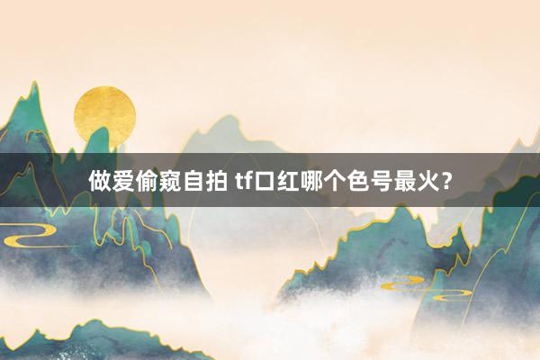 做爱偷窥自拍 tf口红哪个色号最火？
