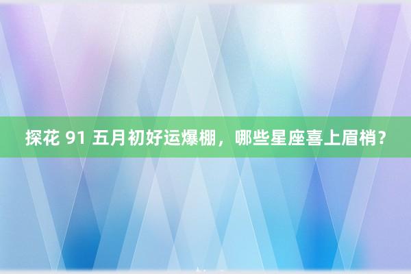 探花 91 五月初好运爆棚，哪些星座喜上眉梢？
