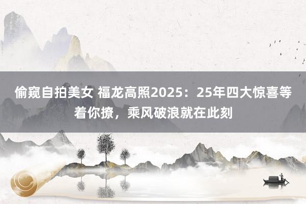 偷窥自拍美女 福龙高照2025：25年四大惊喜等着你撩，乘风破浪就在此刻
