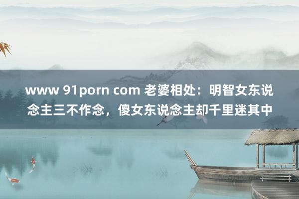 www 91porn com 老婆相处：明智女东说念主三不作念，傻女东说念主却千里迷其中