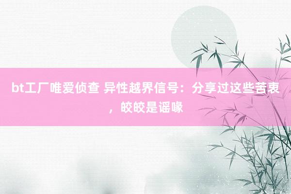 bt工厂唯爱侦查 异性越界信号：分享过这些苦衷，皎皎是谣喙