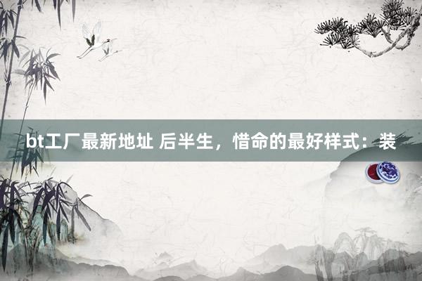 bt工厂最新地址 后半生，惜命的最好样式：装