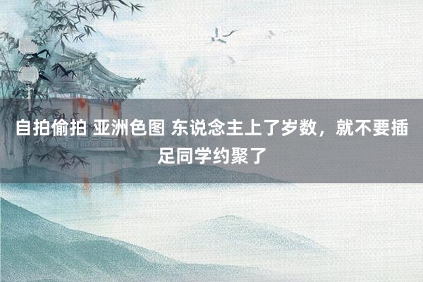 自拍偷拍 亚洲色图 东说念主上了岁数，就不要插足同学约聚了
