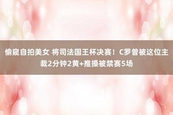 偷窥自拍美女 将司法国王杯决赛！C罗曾被这位主裁2分钟2黄+推搡被禁赛5场