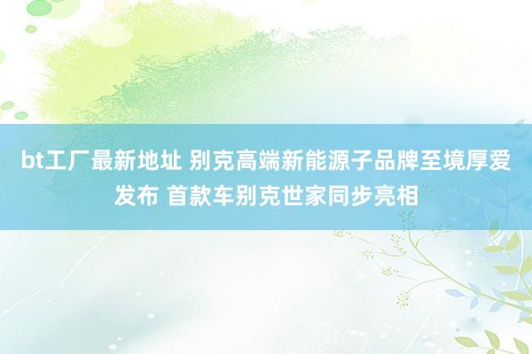 bt工厂最新地址 别克高端新能源子品牌至境厚爱发布 首款车别克世家同步亮相