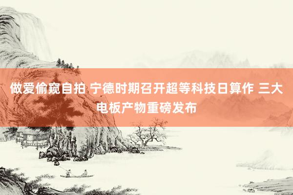 做爱偷窥自拍 宁德时期召开超等科技日算作 三大电板产物重磅发布
