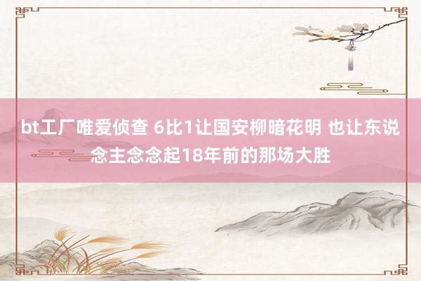 bt工厂唯爱侦查 6比1让国安柳暗花明 也让东说念主念念起18年前的那场大胜