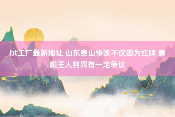 bt工厂最新地址 山东泰山惨败不仅因为红牌 唐顺王人判罚有一定争议