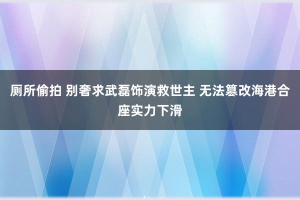 厕所偷拍 别奢求武磊饰演救世主 无法篡改海港合座实力下滑