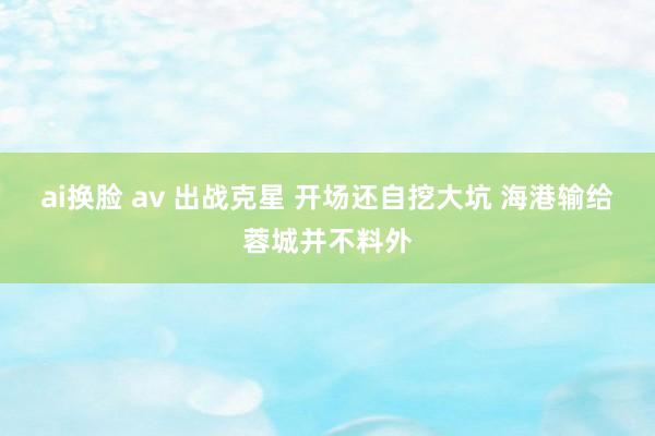 ai换脸 av 出战克星 开场还自挖大坑 海港输给蓉城并不料外