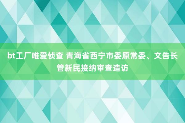 bt工厂唯爱侦查 青海省西宁市委原常委、文告长管新民接纳审查造访