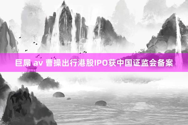巨屌 av 曹操出行港股IPO获中国证监会备案