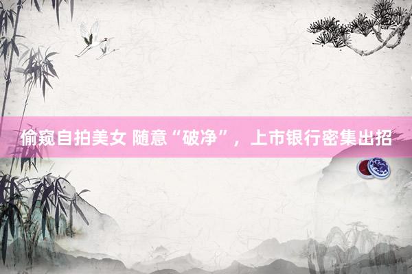 偷窥自拍美女 随意“破净”，上市银行密集出招