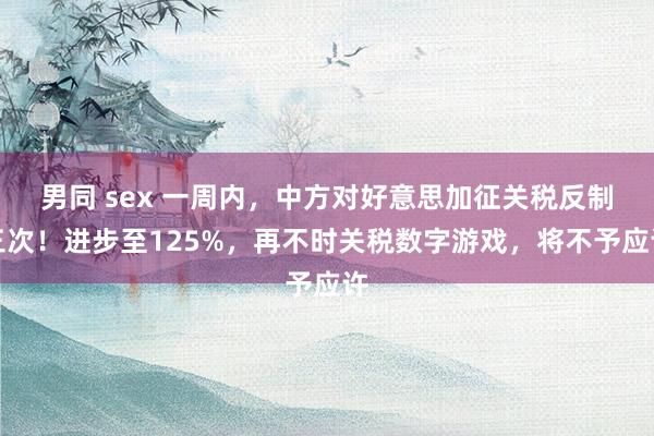 男同 sex 一周内，中方对好意思加征关税反制三次！进步至125%，再不时关税数字游戏，将不予应许