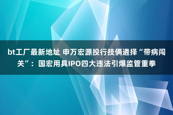 bt工厂最新地址 申万宏源投行技俩遴择“带病闯关”：国宏用具IPO四大违法引爆监管重拳