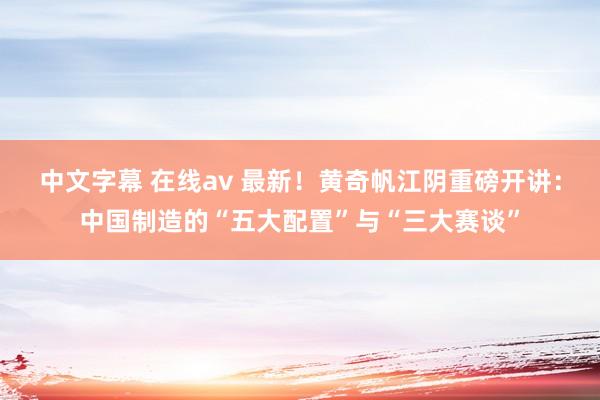中文字幕 在线av 最新！黄奇帆江阴重磅开讲：中国制造的“五大配置”与“三大赛谈”