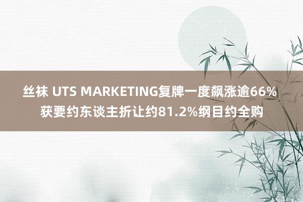 丝袜 UTS MARKETING复牌一度飙涨逾66% 获要约东谈主折让约81.2%纲目约全购