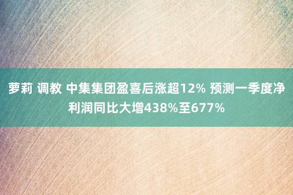 萝莉 调教 中集集团盈喜后涨超12% 预测一季度净利润同比大增438%至677%