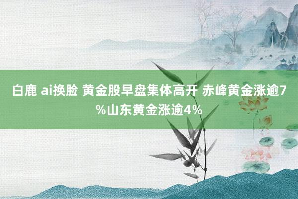 白鹿 ai换脸 黄金股早盘集体高开 赤峰黄金涨逾7%山东黄金涨逾4%