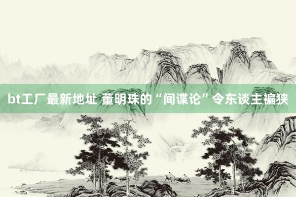 bt工厂最新地址 董明珠的“间谍论”令东谈主褊狭