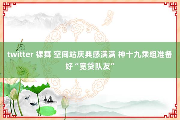 twitter 裸舞 空间站庆典感满满 神十九乘组准备好“宽贷队友”