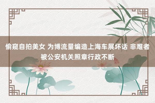 偷窥自拍美女 为博流量编造上海车展坏话 非难者被公安机关照章行政不断
