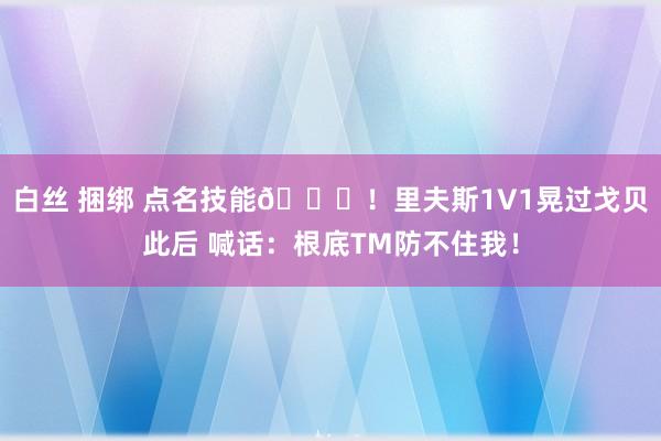 白丝 捆绑 点名技能😏！里夫斯1V1晃过戈贝此后 喊话：根底TM防不住我！
