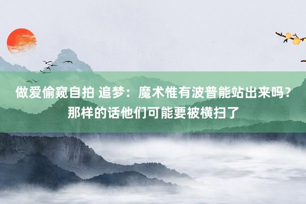 做爱偷窥自拍 追梦：魔术惟有波普能站出来吗？那样的话他们可能要被横扫了