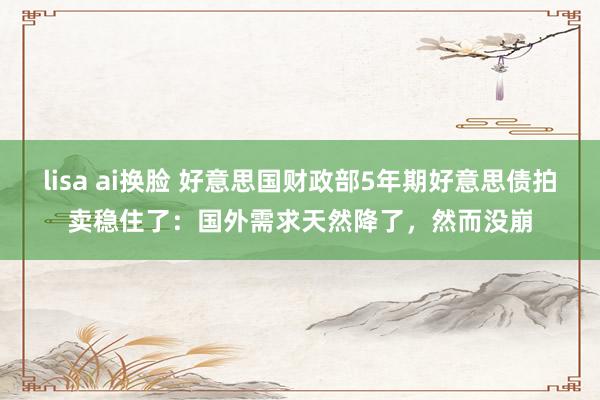 lisa ai换脸 好意思国财政部5年期好意思债拍卖稳住了：国外需求天然降了，然而没崩