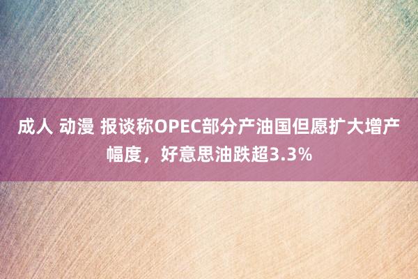 成人 动漫 报谈称OPEC部分产油国但愿扩大增产幅度，好意思油跌超3.3%