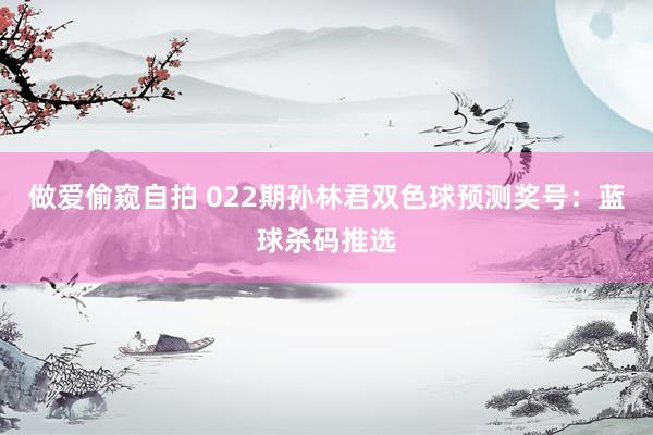 做爱偷窥自拍 022期孙林君双色球预测奖号：蓝球杀码推选