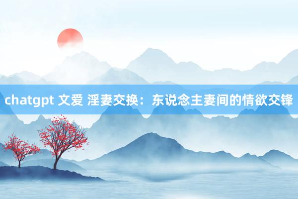 chatgpt 文爱 淫妻交换：东说念主妻间的情欲交锋