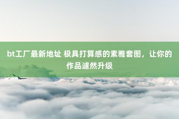 bt工厂最新地址 极具打算感的素雅套图，让你的作品遽然升级