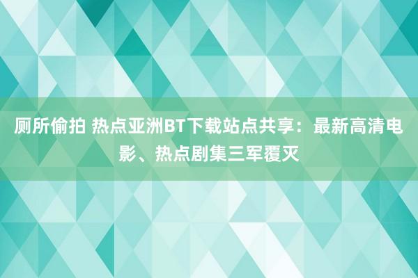 厕所偷拍 热点亚洲BT下载站点共享：最新高清电影、热点剧集三军覆灭