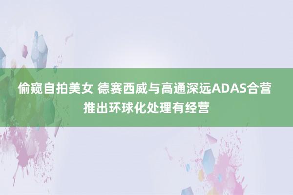 偷窥自拍美女 德赛西威与高通深远ADAS合营 推出环球化处理有经营