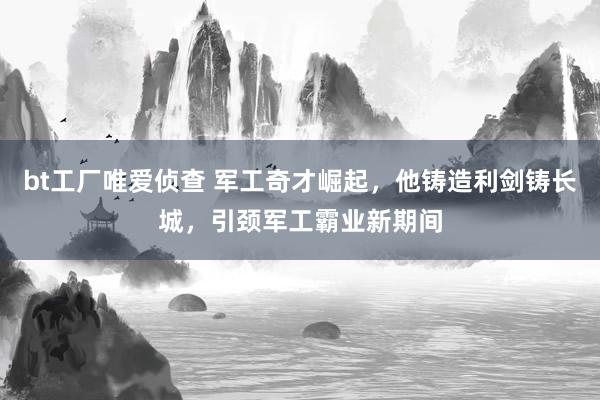 bt工厂唯爱侦查 军工奇才崛起，他铸造利剑铸长城，引颈军工霸业新期间