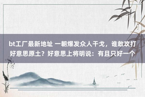 bt工厂最新地址 一朝爆发众人干戈，谁敢攻打好意思原土？好意思上将明说：有且只好一个