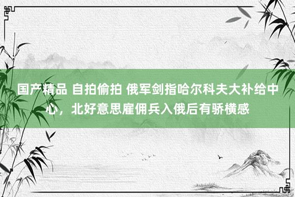 国产精品 自拍偷拍 俄军剑指哈尔科夫大补给中心，北好意思雇佣兵入俄后有骄横感